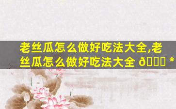 老丝瓜怎么做好吃法大全,老丝瓜怎么做好吃法大全 🐛 *